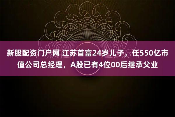 新股配资门户网 江苏首富24岁儿子，任550亿市值公司总经理，A股已有4位00后继承父业