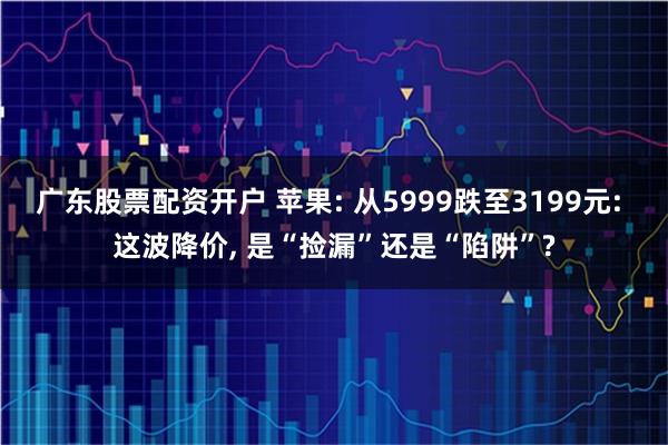 广东股票配资开户 苹果: 从5999跌至3199元: 这波降价, 是“捡漏”还是“陷阱”?