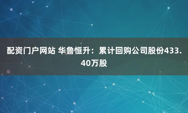 配资门户网站 华鲁恒升：累计回购公司股份433.40万股