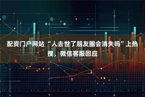 配资门户网站 “人去世了朋友圈会消失吗”上热搜，微信客服回应