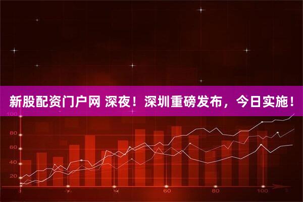 新股配资门户网 深夜!深圳重磅发布,今日实施!