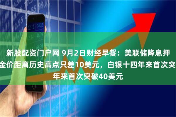新股配资门户网 9月2日财经早餐：美联储降息押注提振，金价距离历史高点只差10美元，白银十四年来首次突破40美元