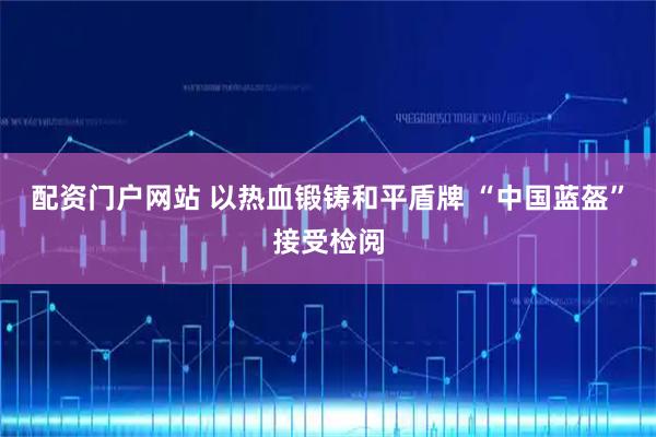 配资门户网站 以热血锻铸和平盾牌 “中国蓝盔”接受检阅