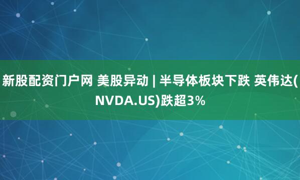 新股配资门户网 美股异动 | 半导体板块下跌 英伟达(NVDA.US)跌超3%