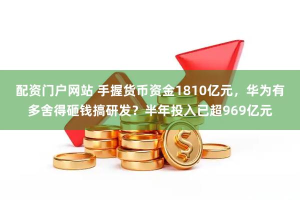 配资门户网站 手握货币资金1810亿元，华为有多舍得砸钱搞研发？半年投入已超969亿元