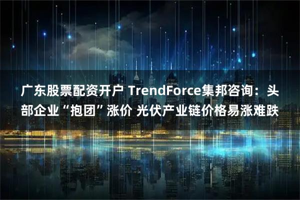 广东股票配资开户 TrendForce集邦咨询:头部企业“抱团”涨价 光伏产业链价格易涨难跌