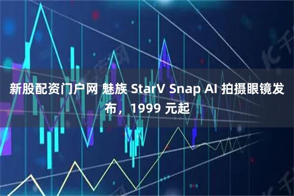 新股配资门户网 魅族 StarV Snap AI 拍摄眼镜发布,1999 元起