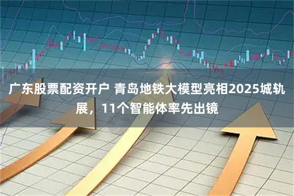 广东股票配资开户 青岛地铁大模型亮相2025城轨展，11个智能体率先出镜
