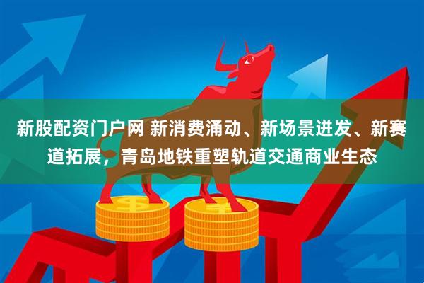 新股配资门户网 新消费涌动、新场景迸发、新赛道拓展,青岛地铁重塑轨道交通商业生态