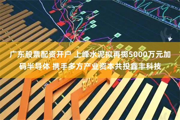 广东股票配资开户 上峰水泥拟再掷5000万元加码半导体 携手多方产业资本共投鑫丰科技
