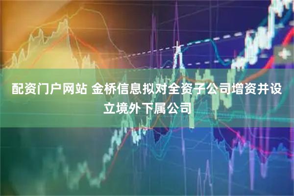 配资门户网站 金桥信息拟对全资子公司增资并设立境外下属公司