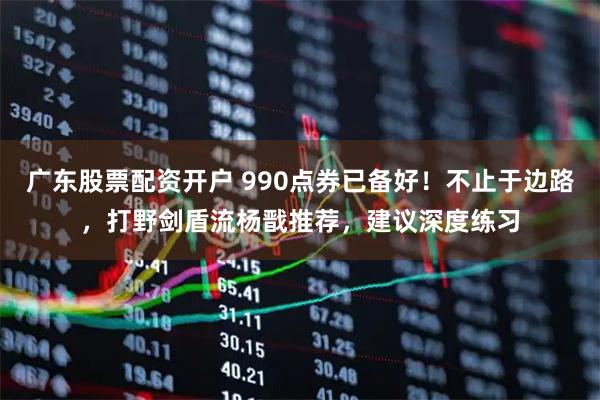 广东股票配资开户 990点券已备好！不止于边路，打野剑盾流杨戬推荐，建议深度练习
