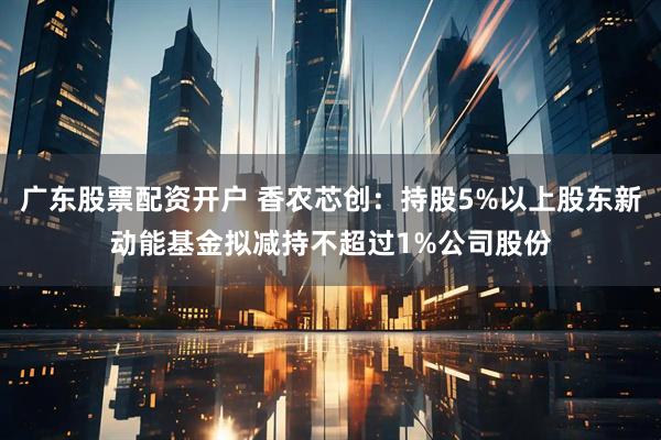 广东股票配资开户 香农芯创：持股5%以上股东新动能基金拟减持不超过1%公司股份