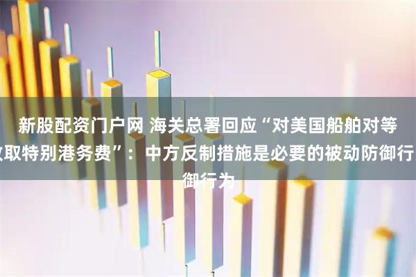 新股配资门户网 海关总署回应“对美国船舶对等收取特别港务费”：中方反制措施是必要的被动防御行为