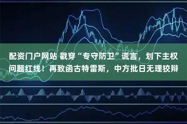 配资门户网站 戳穿“专守防卫”谎言，划下主权问题红线！再致函古特雷斯，中方批日无理狡辩