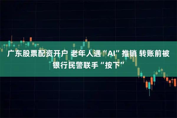 广东股票配资开户 老年人遇“AI”推销 转账前被银行民警联手“按下”