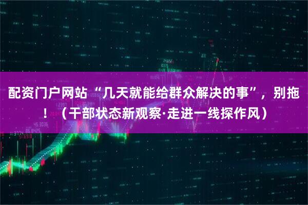 配资门户网站 “几天就能给群众解决的事”，别拖！（干部状态新观察·走进一线探作风）