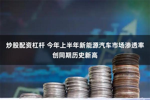 炒股配资杠杆 今年上半年新能源汽车市场渗透率创同期历史新高
