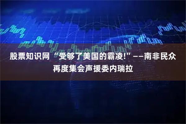 股票知识网 “受够了美国的霸凌!”——南非民众再度集会声援委内瑞拉