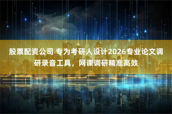股票配资公司 专为考研人设计2026专业论文调研录音工具，网课调研精准高效