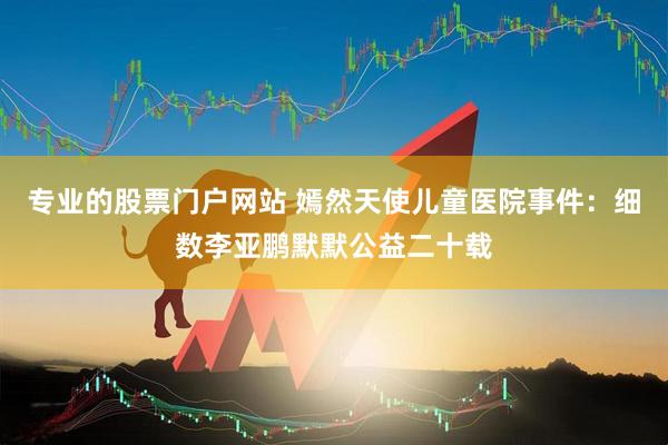 专业的股票门户网站 嫣然天使儿童医院事件：细数李亚鹏默默公益二十载