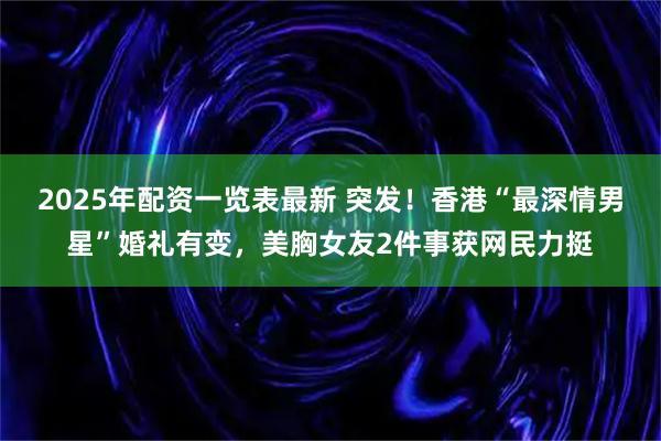 2025年配资一览表最新 突发！香港“最深情男星”婚礼有变，美胸女友2件事获网民力挺