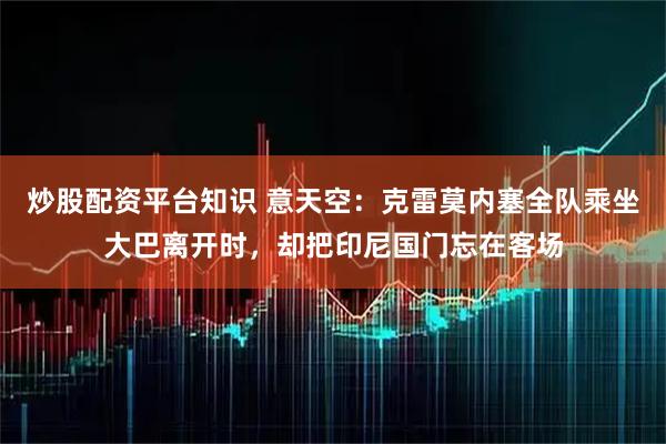 炒股配资平台知识 意天空：克雷莫内塞全队乘坐大巴离开时，却把印尼国门忘在客场