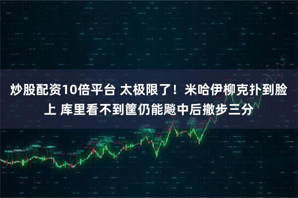 炒股配资10倍平台 太极限了！米哈伊柳克扑到脸上 库里看不到筐仍能飚中后撤步三分