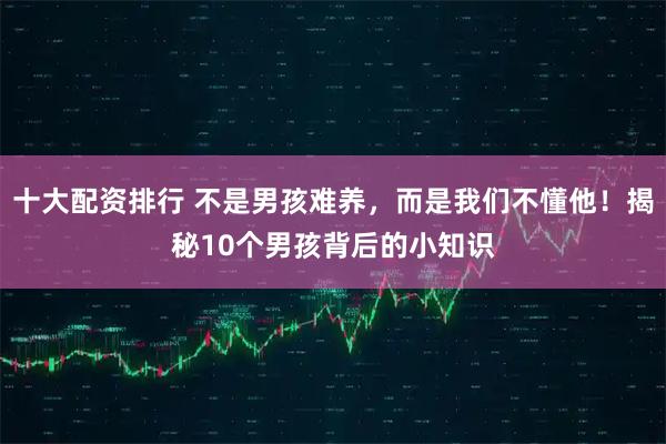十大配资排行 不是男孩难养，而是我们不懂他！揭秘10个男孩背后的小知识