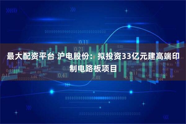 最大配资平台 沪电股份：拟投资33亿元建高端印制电路板项目