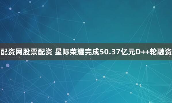 配资网股票配资 星际荣耀完成50.37亿元D++轮融资