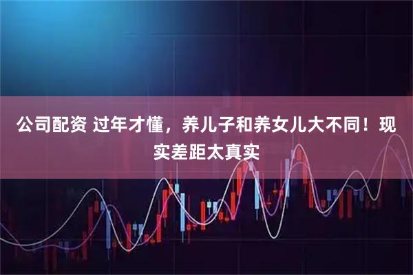 公司配资 过年才懂,养儿子和养女儿大不同!现实差距太真实