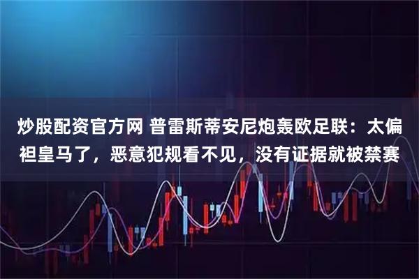 炒股配资官方网 普雷斯蒂安尼炮轰欧足联：太偏袒皇马了，恶意犯规看不见，没有证据就被禁赛