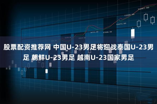 股票配资推荐网 中国U-23男足将迎战泰国U-23男足 朝鲜U-23男足 越南U-23国家男足