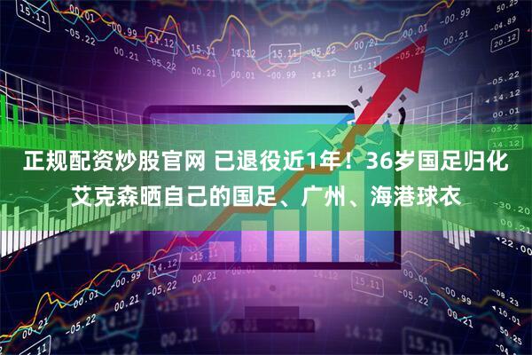 正规配资炒股官网 已退役近1年！36岁国足归化艾克森晒自己的国足、广州、海港球衣