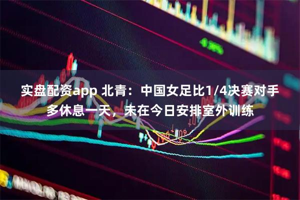 实盘配资app 北青：中国女足比1/4决赛对手多休息一天，未在今日安排室外训练
