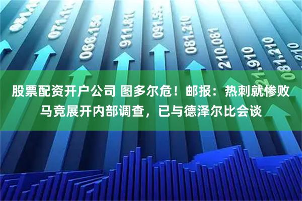 股票配资开户公司 图多尔危！邮报：热刺就惨败马竞展开内部调查，已与德泽尔比会谈