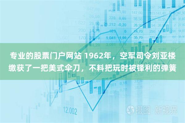 专业的股票门户网站 1962年，空军司令刘亚楼缴获了一把美式伞刀，不料把玩时被锋利的弹簧