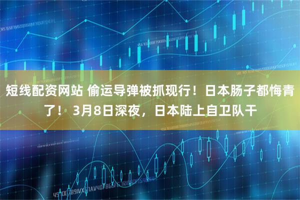 短线配资网站 偷运导弹被抓现行！日本肠子都悔青了！ 3月8日深夜，日本陆上自卫队干