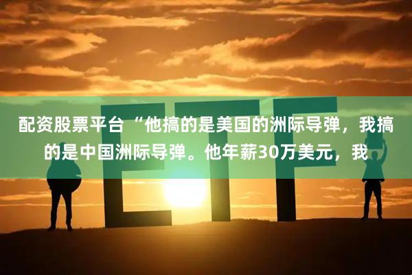 配资股票平台 “他搞的是美国的洲际导弹，我搞的是中国洲际导弹。他年薪30万美元，我