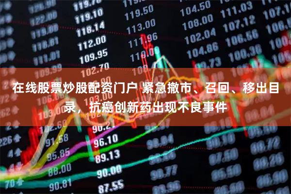 在线股票炒股配资门户 紧急撤市、召回、移出目录，抗癌创新药出现不良事件