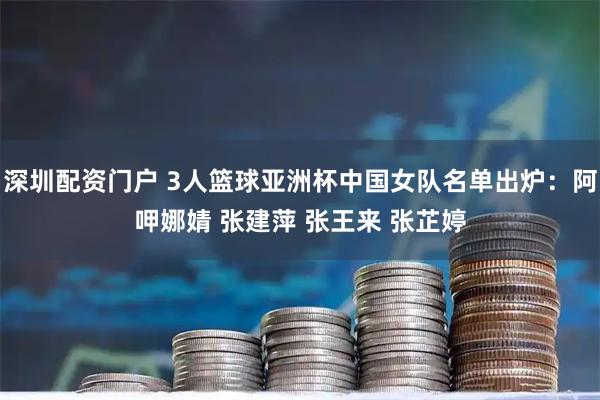 深圳配资门户 3人篮球亚洲杯中国女队名单出炉：阿呷娜婧 张建萍 张王来 张芷婷