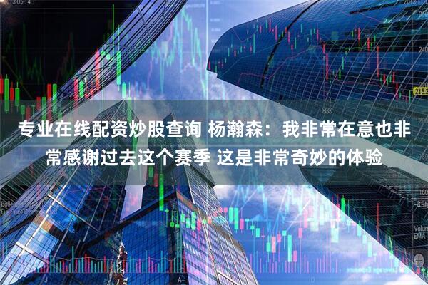 专业在线配资炒股查询 杨瀚森：我非常在意也非常感谢过去这个赛季 这是非常奇妙的体验