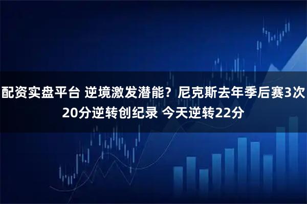 配资实盘平台 逆境激发潜能？尼克斯去年季后赛3次20分逆转创纪录 今天逆转22分