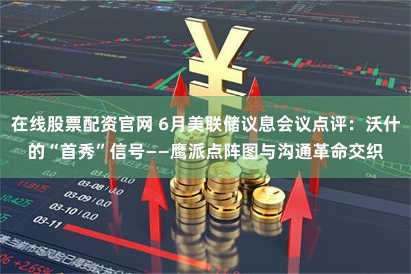 在线股票配资官网 6月美联储议息会议点评：沃什的“首秀”信号——鹰派点阵图与沟通革命交织